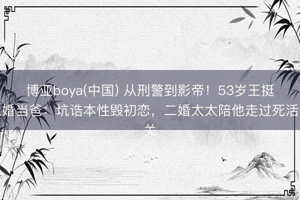博亚boya(中国) 从刑警到影帝!53岁王挺三婚当爸:坑诰本性毁初恋,二婚太太陪他走过死活关