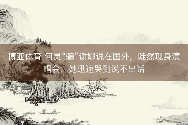 博亚体育 何炅“骗”谢娜说在国外，陡然现身演唱会，她迅速哭到说不出话
