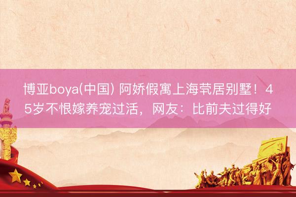 博亚boya(中国) 阿娇假寓上海茕居别墅！45岁不恨嫁养宠过活，网友：比前夫过得好
