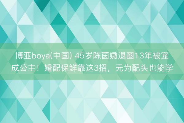 博亚boya(中国) 45岁陈茵媺退圈13年被宠成公主！婚配保鲜靠这3招，无为配头也能学