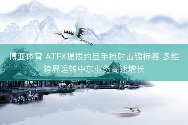 博亚体育 ATFX提拔约旦手枪射击锦标赛 多维跨界运转中东业务高速增长