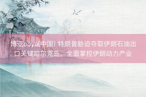 博亚boya(中国) 特朗普胁迫夺取伊朗石油出口关键哈尔克岛，全面掌控伊朗动力产业