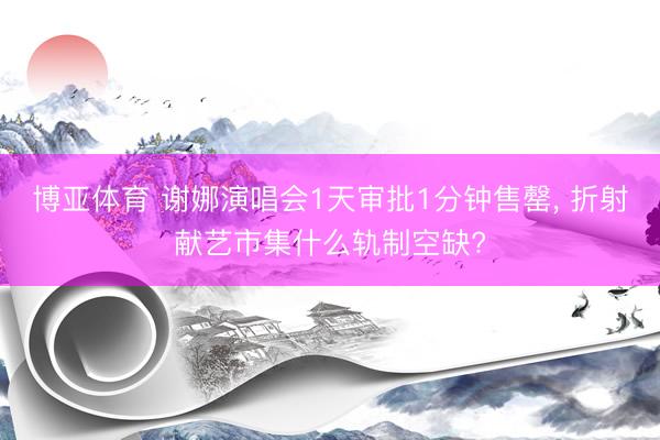 博亚体育 谢娜演唱会1天审批1分钟售罄， 折射献艺市集什么轨制空缺?