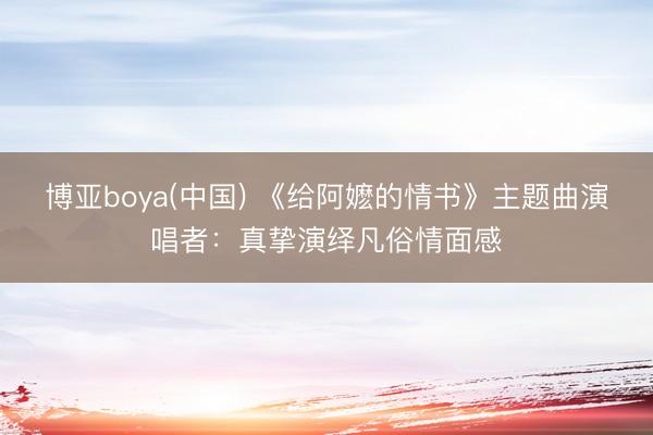博亚boya(中国) 《给阿嬷的情书》主题曲演唱者:真挚演绎凡俗情面感