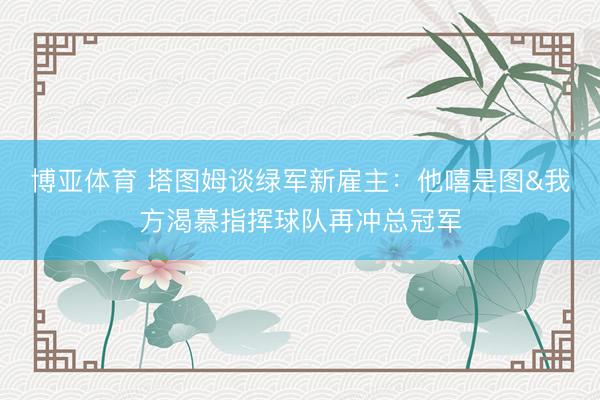博亚体育 塔图姆谈绿军新雇主：他嘻是图&我方渴慕指挥球队再冲总冠军