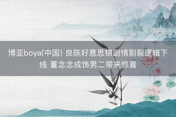博亚boya(中国) 良陈好意思锦剧情割裂逻辑下线 董念念成饰男二带来惊喜