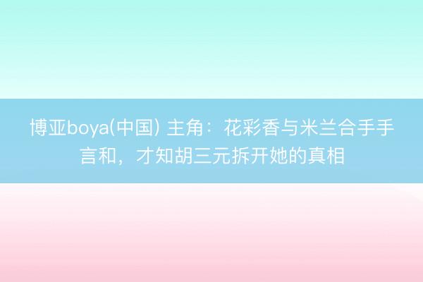 博亚boya(中国) 主角:花彩香与米兰合手手言和,才知胡三元拆开她的真相
