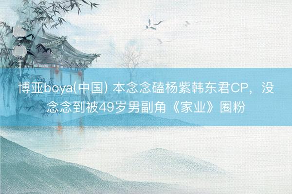 博亚boya(中国) 本念念磕杨紫韩东君CP,没念念到被49岁男副角《家业》圈粉