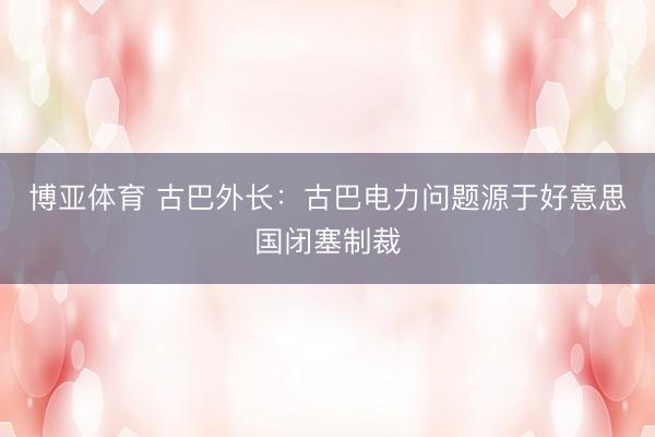 博亚体育 古巴外长：古巴电力问题源于好意思国闭塞制裁