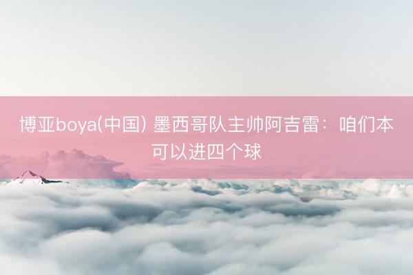 博亚boya(中国) 墨西哥队主帅阿吉雷：咱们本可以进四个球