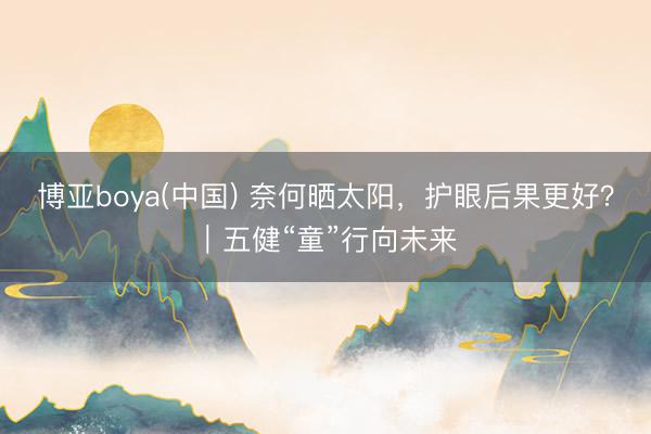 博亚boya(中国) 奈何晒太阳，护眼后果更好？｜五健“童”行向未来