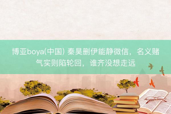 博亚boya(中国) 秦昊删伊能静微信，名义赌气实则陷轮回，谁齐没想走远