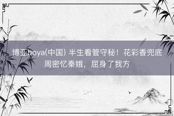 博亚boya(中国) 半生看管守秘！花彩香兜底周密忆秦娥，屈身了我方