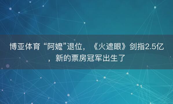 博亚体育 “阿嬷”退位，《火遮眼》剑指2.5亿，新的票房冠军出生了