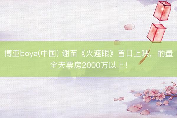 博亚boya(中国) 谢苗《火遮眼》首日上映，酌量全天票房2000万以上！