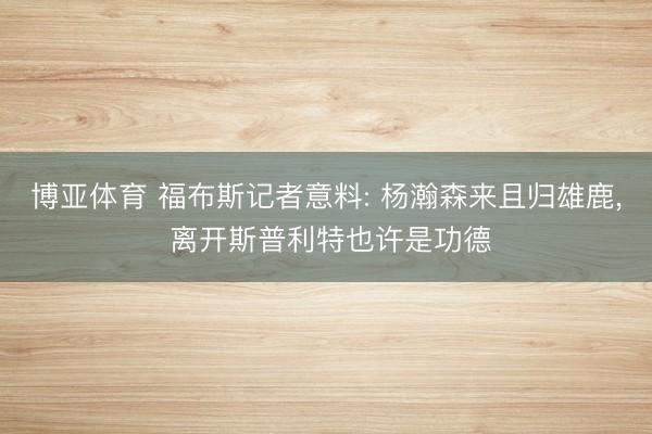 博亚体育 福布斯记者意料: 杨瀚森来且归雄鹿， 离开斯普利特也许是功德