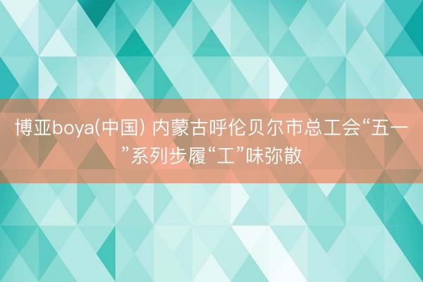 博亚boya(中国) 内蒙古呼伦贝尔市总工会“五一”系列步履“工”味弥散