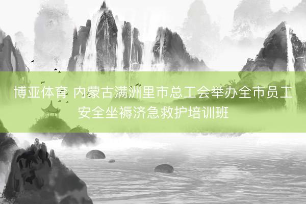 博亚体育 内蒙古满洲里市总工会举办全市员工安全坐褥济急救护培训班