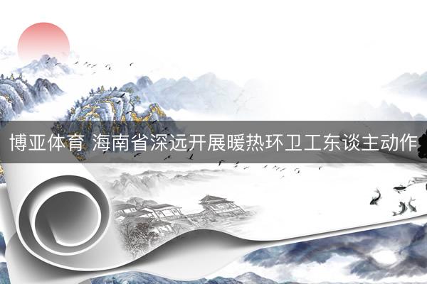 博亚体育 海南省深远开展暖热环卫工东谈主动作