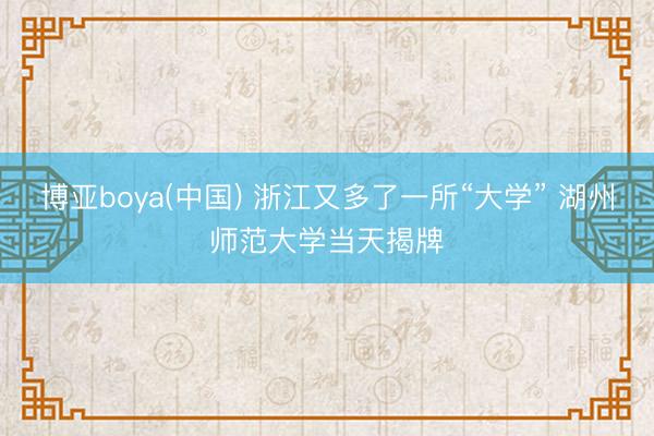 博亚boya(中国) 浙江又多了一所“大学” 湖州师范大学当天揭牌