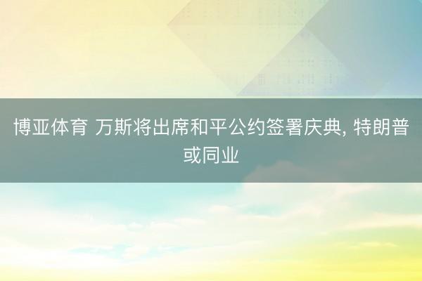 博亚体育 万斯将出席和平公约签署庆典， 特朗普或同业