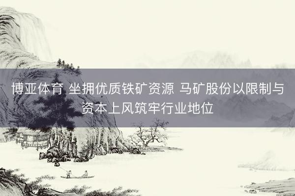 博亚体育 坐拥优质铁矿资源 马矿股份以限制与资本上风筑牢行业地位