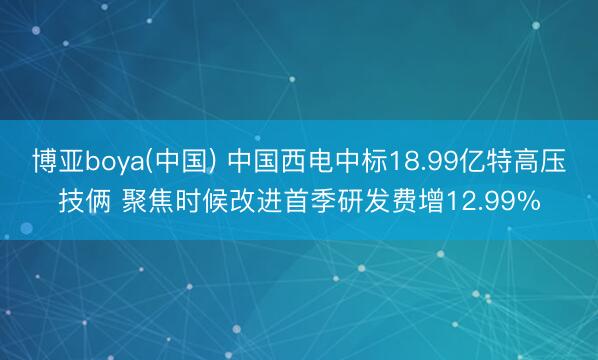 博亚boya(中国) 中国西电中标18.99亿特高压技俩 聚焦时候改进首季研发费增12.99%