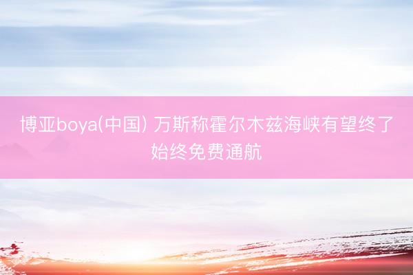 博亚boya(中国) 万斯称霍尔木兹海峡有望终了始终免费通航