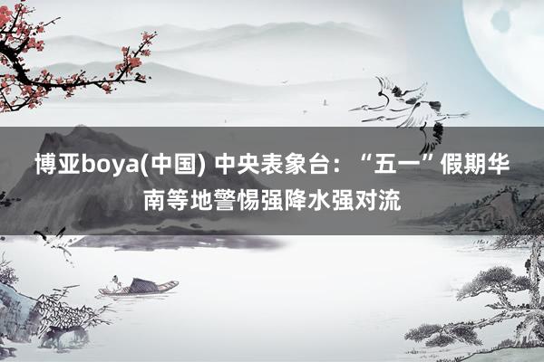 博亚boya(中国) 中央表象台：“五一”假期华南等地警惕强降水强对流