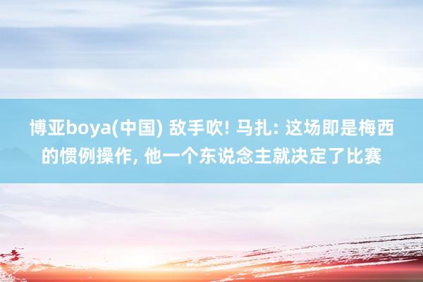 博亚boya(中国) 敌手吹! 马扎: 这场即是梅西的惯例操作, 他一个东说念主就决定了比赛