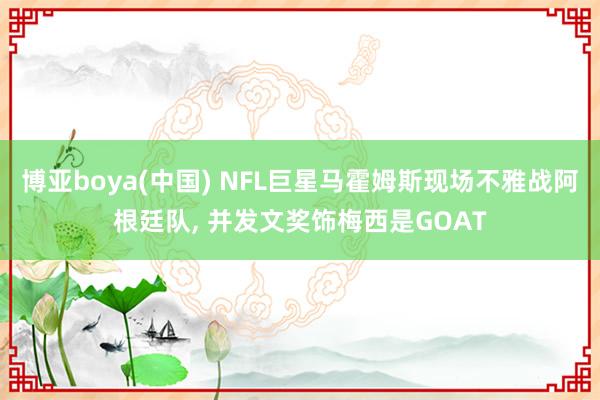 博亚boya(中国) NFL巨星马霍姆斯现场不雅战阿根廷队， 并发文奖饰梅西是GOAT