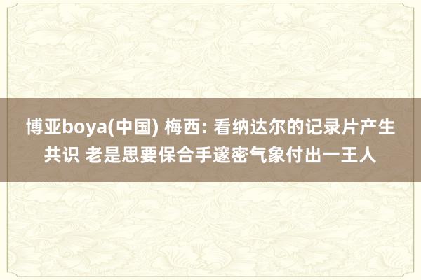 博亚boya(中国) 梅西: 看纳达尔的记录片产生共识 老是思要保合手邃密气象付出一王人