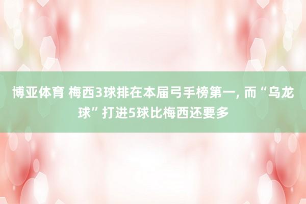 博亚体育 梅西3球排在本届弓手榜第一， 而“乌龙球”打进5球比梅西还要多