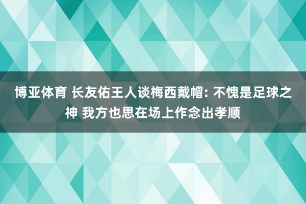 博亚体育 长友佑王人谈梅西戴帽: 不愧是足球之神 我方也思在场上作念出孝顺