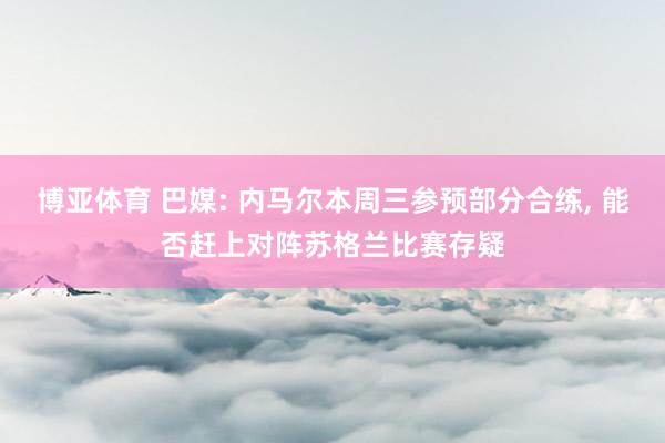 博亚体育 巴媒: 内马尔本周三参预部分合练， 能否赶上对阵苏格兰比赛存疑