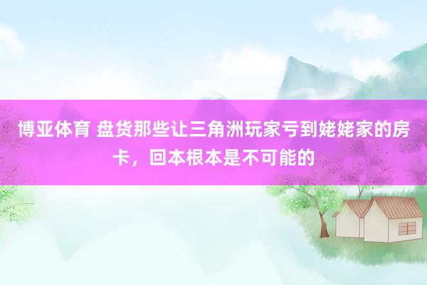 博亚体育 盘货那些让三角洲玩家亏到姥姥家的房卡，回本根本是不可能的
