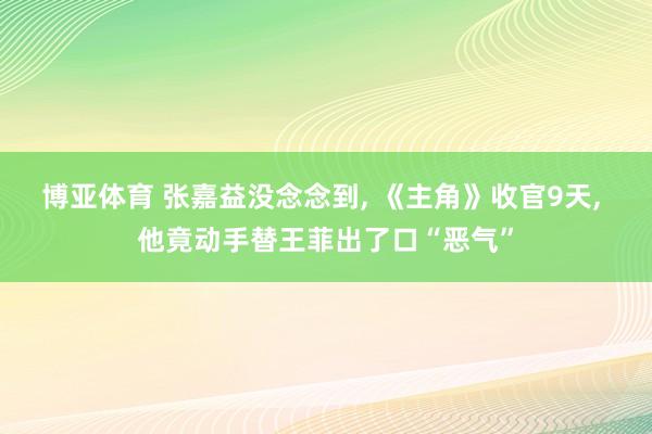 博亚体育 张嘉益没念念到， 《主角》收官9天， 他竟动手替王菲出了口“恶气”