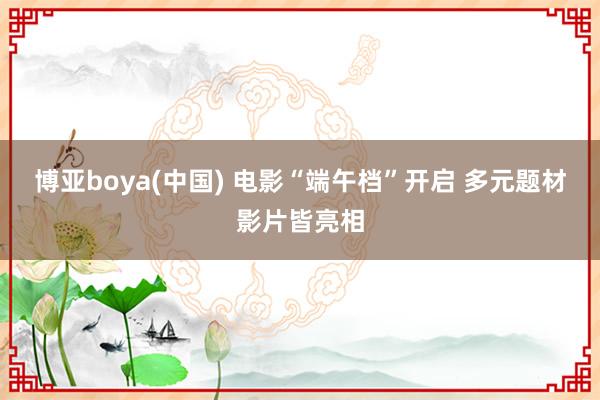 博亚boya(中国) 电影“端午档”开启 多元题材影片皆亮相