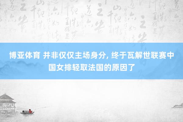 博亚体育 并非仅仅主场身分, 终于瓦解世联赛中国女排轻取法国的原因了