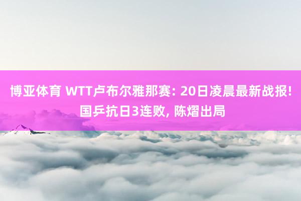 博亚体育 WTT卢布尔雅那赛: 20日凌晨最新战报! 国乒抗日3连败， 陈熠出局