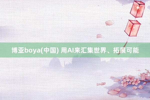 博亚boya(中国) 用AI来汇集世界、拓展可能