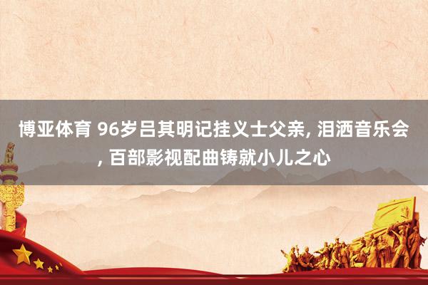 博亚体育 96岁吕其明记挂义士父亲, 泪洒音乐会, 百部影视配曲铸就小儿之心