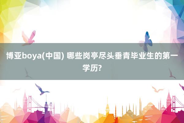 博亚boya(中国) 哪些岗亭尽头垂青毕业生的第一学历?