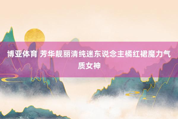 博亚体育 芳华靓丽清纯迷东说念主橘红裙魔力气质女神